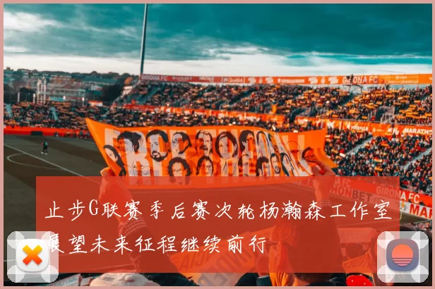 止步G联赛季后赛次轮杨瀚森工作室展望未来征程继续前行