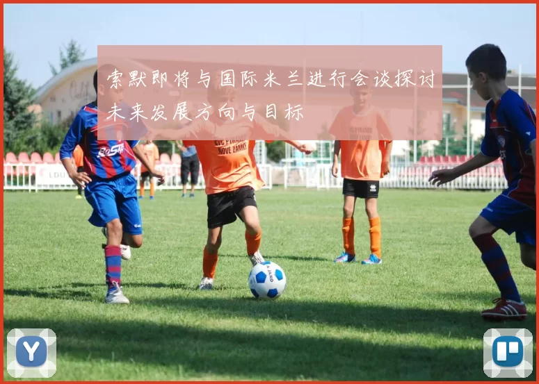 索默即将与国际米兰进行会谈探讨未来发展方向与目标