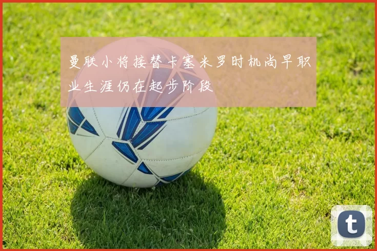 曼联小将接替卡塞米罗时机尚早职业生涯仍在起步阶段