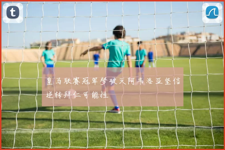 皇马联赛冠军梦破灭阿韦洛亚坚信逆转拜仁可能性