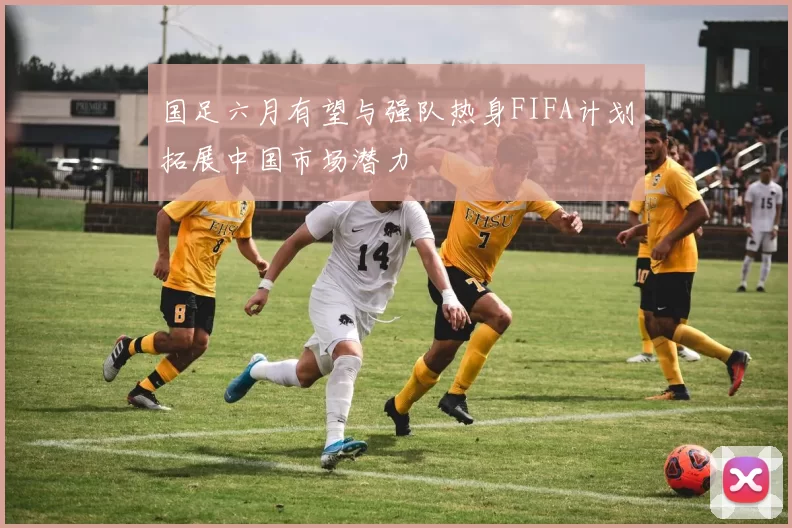 国足六月有望与强队热身FIFA计划拓展中国市场潜力