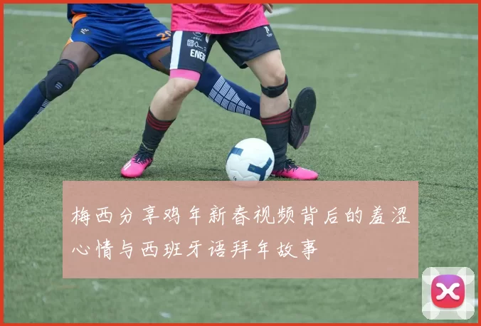 梅西分享鸡年新春视频背后的羞涩心情与西班牙语拜年故事