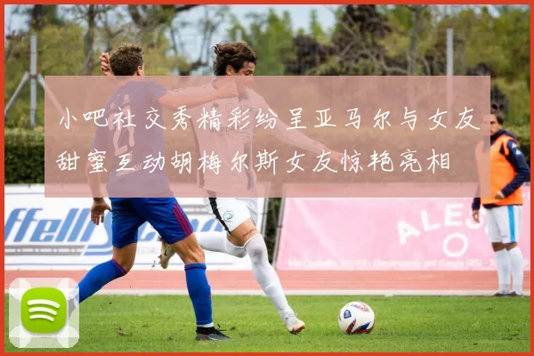 小吧社交秀精彩纷呈亚马尔与女友甜蜜互动胡梅尔斯女友惊艳亮相