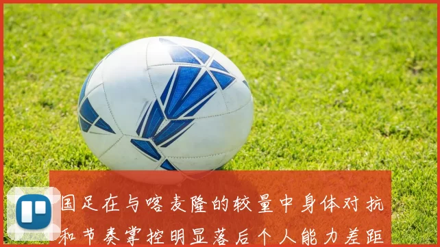 国足在与喀麦隆的较量中身体对抗和节奏掌控明显落后个人能力差距显著