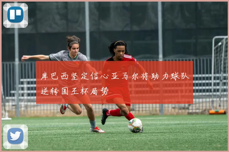 库巴西坚定信心亚马尔将助力球队逆转国王杯局势
