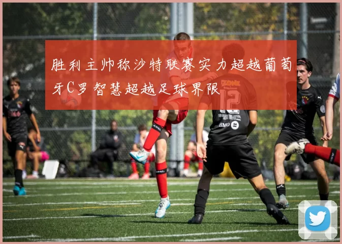 胜利主帅称沙特联赛实力超越葡萄牙C罗智慧超越足球界限