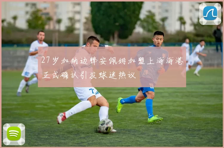 27岁加纳边锋安佩姆加盟上海海港正式确认引发球迷热议