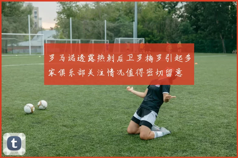 罗马诺透露热刺后卫罗梅罗引起多家俱乐部关注情况值得密切留意