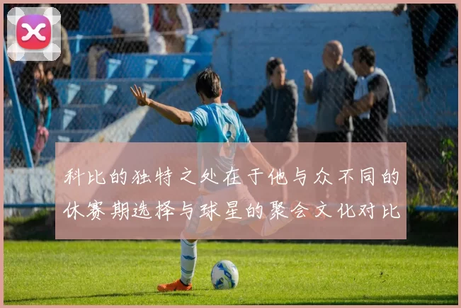 科比的独特之处在于他与众不同的休赛期选择与球星的聚会文化对比