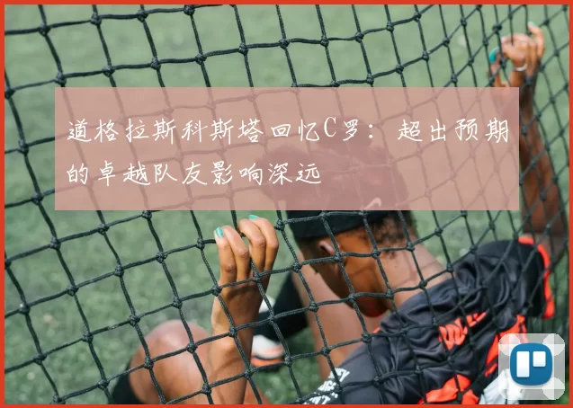 道格拉斯科斯塔回忆C罗：超出预期的卓越队友影响深远