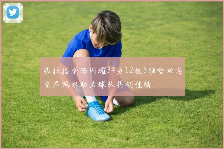 弗拉格全场闪耀34分12板5助哈珀与克尼佩尔助力球队再创佳绩