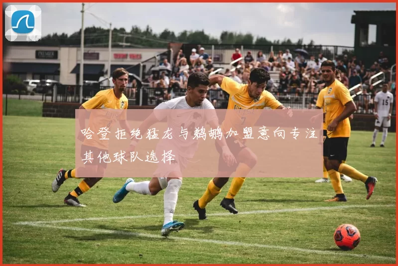 哈登拒绝猛龙与鹈鹕加盟意向专注其他球队选择