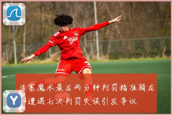 活塞魔术最后两分钟判罚精准骑龙G4遭遇七次判罚失误引发争议