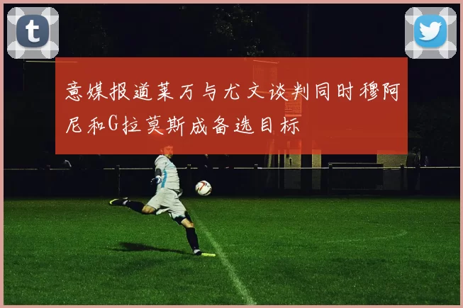 意媒报道莱万与尤文谈判同时穆阿尼和G拉莫斯成备选目标