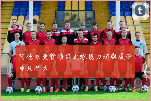 阿德尔曼赞穆雷进球能力超群展现非凡潜力